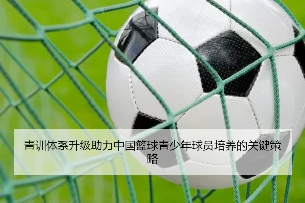 青训体系升级助力中国篮球青少年球员培养的关键策略